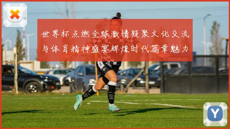 世界杯点燃全球激情凝聚文化交流与体育精神盛宴辉煌时代篇章魅力