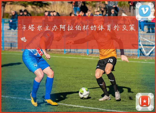 卡塔尔主办阿拉伯杯的体育外交策略