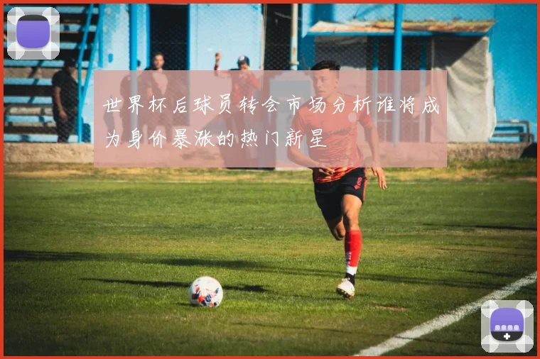 世界杯后球员转会市场分析谁将成为身价暴涨的热门新星