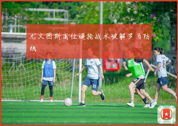 尤文图斯高位逼抢战术破解罗马防线