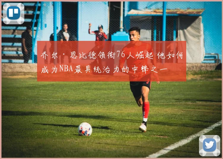 乔尔·恩比德领衔76人崛起 他如何成为NBA最具统治力的中锋之一