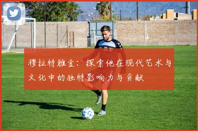 穆拉特雅金：探索他在现代艺术与文化中的独特影响力与贡献