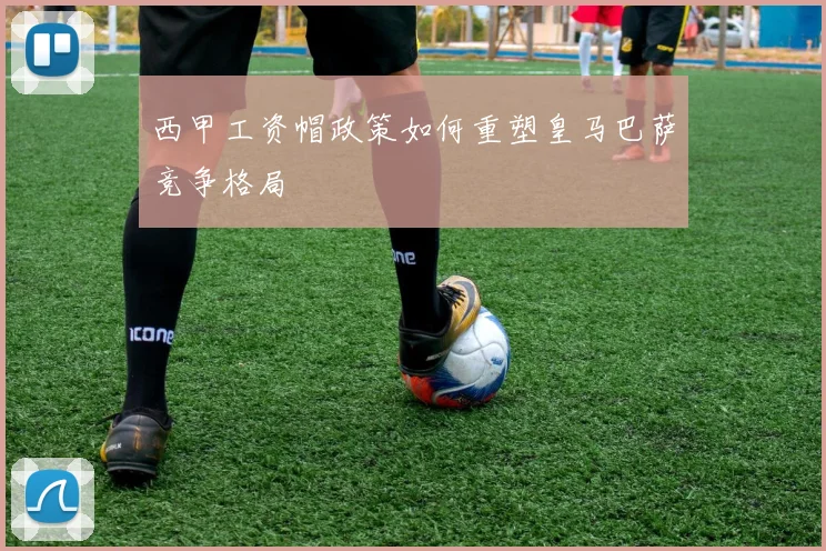西甲工资帽政策如何重塑皇马巴萨竞争格局