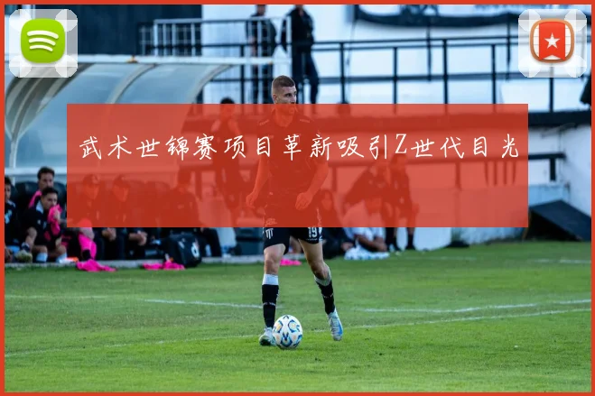 武术世锦赛项目革新吸引Z世代目光