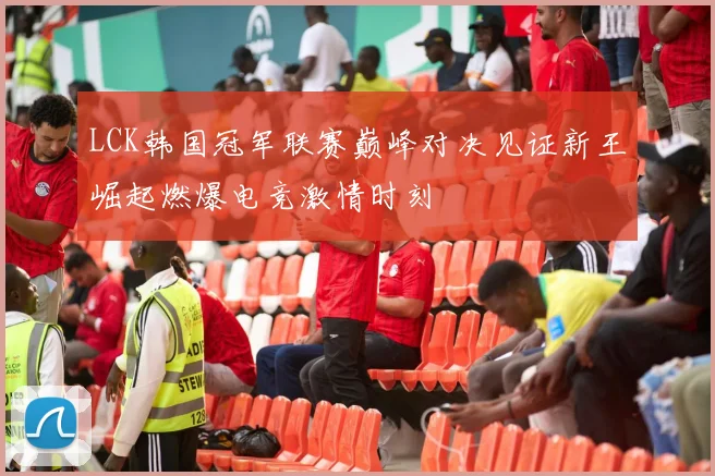 LCK韩国冠军联赛巅峰对决见证新王崛起燃爆电竞激情时刻