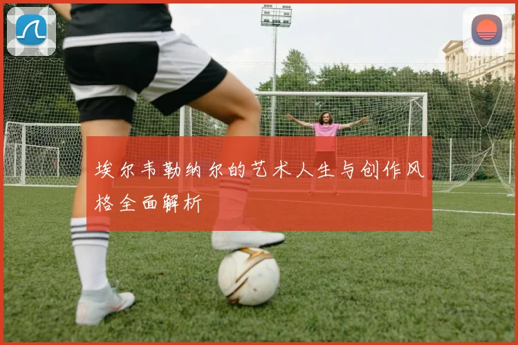 埃尔韦勒纳尔的艺术人生与创作风格全面解析
