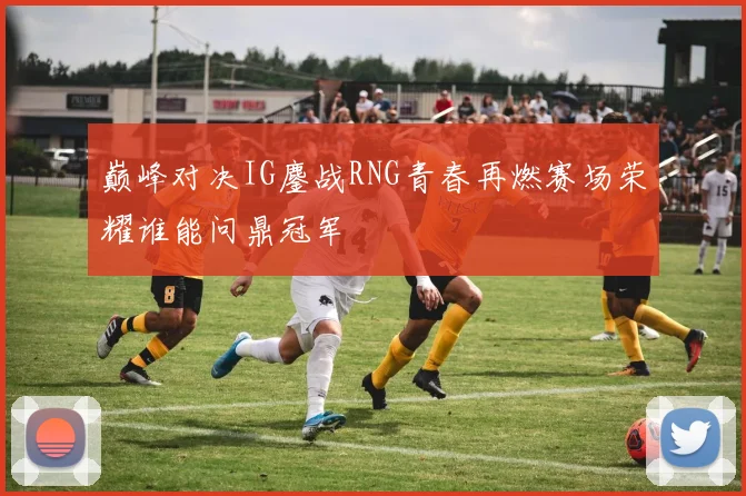 巅峰对决IG鏖战RNG青春再燃赛场荣耀谁能问鼎冠军