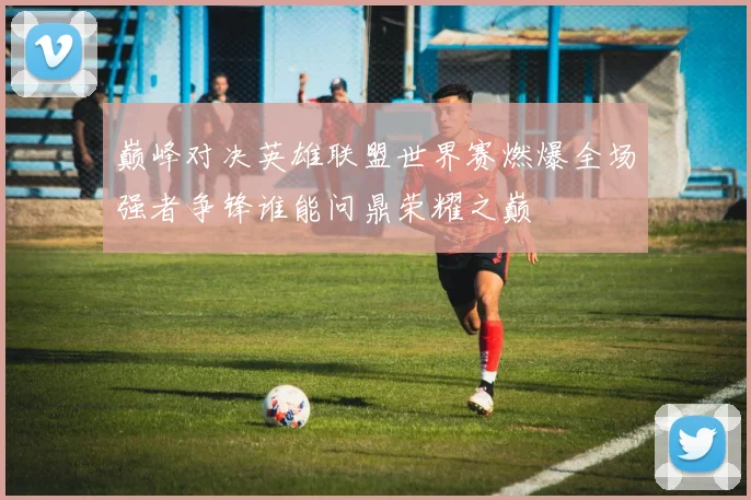 巅峰对决英雄联盟世界赛燃爆全场强者争锋谁能问鼎荣耀之巅