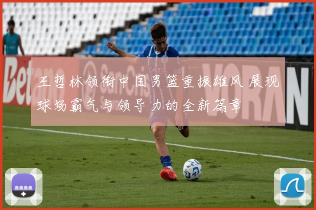 王哲林领衔中国男篮重振雄风 展现球场霸气与领导力的全新篇章