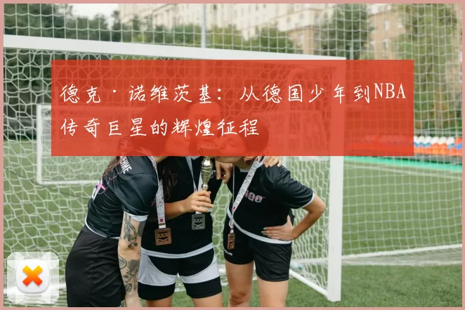 德克·诺维茨基：从德国少年到NBA传奇巨星的辉煌征程