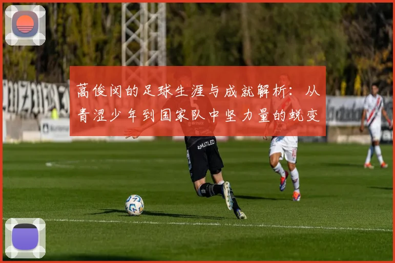 蒿俊闵的足球生涯与成就解析：从青涩少年到国家队中坚力量的蜕变之路