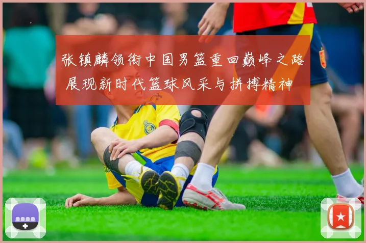 张镇麟领衔中国男篮重回巅峰之路 展现新时代篮球风采与拼搏精神