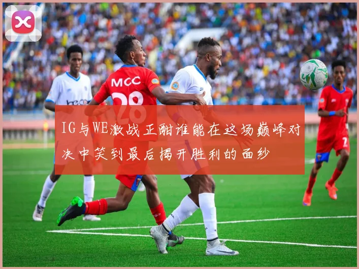 IG与WE激战正酣谁能在这场巅峰对决中笑到最后揭开胜利的面纱