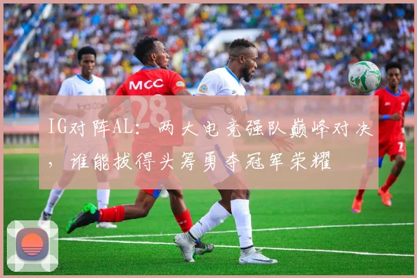 IG对阵AL：两大电竞强队巅峰对决，谁能拔得头筹勇夺冠军荣耀