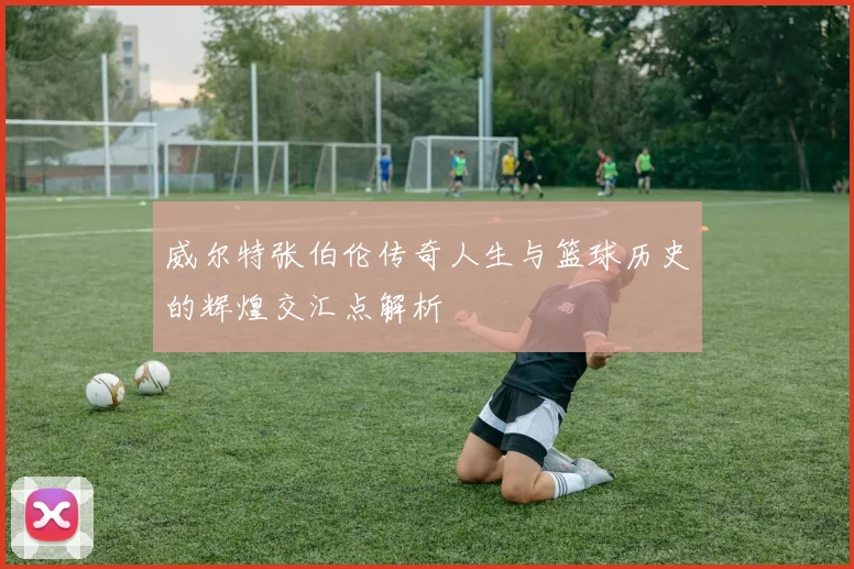 威尔特张伯伦传奇人生与篮球历史的辉煌交汇点解析