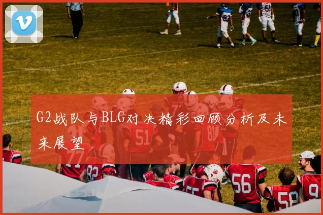 G2战队与BLG对决精彩回顾分析及未来展望