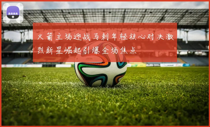 火箭主场迎战马刺年轻核心对决激烈新星崛起引爆全场焦点