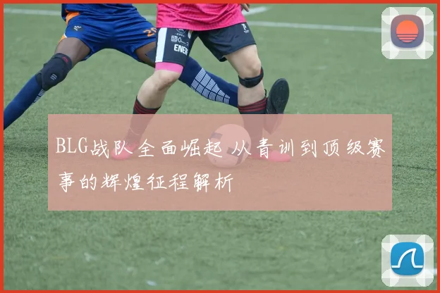 BLG战队全面崛起 从青训到顶级赛事的辉煌征程解析